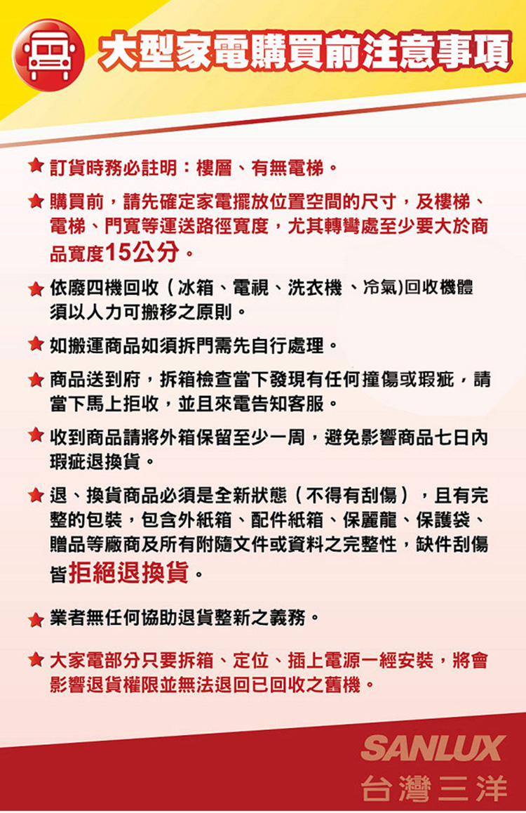 大型家電購買前注意事項訂貨時務必註明:樓層、有無電梯。購買前,請先確定家電擺放位置空間的尺寸,及樓梯、電梯、門等運送路徑寬度,尤其轉彎處至少要大於商品寬度15公分。依廢四機回收(冰箱、電視、洗衣機、冷氣)回收機體須以人力可搬移之原則。如搬運商品如須拆門需先自行處理。 商品送到府,拆箱檢查當下發現有任何撞傷或瑕疵,請當下馬上拒收,並且來電告知客服。收到商品請將外箱保留至少一周,避免影響商品七日內瑕疵退換貨。退、換貨商品必須是全新狀態(不得有刮傷),且有完整的包裝,包含外紙箱、配件紙箱、保麗龍、保護袋、贈品等廠商及所有附隨文件或資料之完整性,缺件刮傷皆拒絕退換貨。★業者無任何協助退貨整新之義務。★大家電部分只要拆箱、定位、插上電源一經安裝,將會影響退貨權限並無法退回已回收之舊機。SANLUX台灣三洋