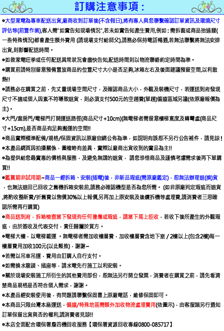 訂購注意事項:大型家電為專車配送出貨廠商收到訂單後(不含假日)將有專人與您聯繫確認訂單資訊及環境尺寸評估等(前置作業)客人需告知現場情況若未如實告知產生費用例如:需拆窗或商品抬過腰(一些特殊情況)都會產生額外費用(請現場支付給師父)請務必保持電話暢通若無法聯繫將無法安排出貨則影響配送時間。如欲家電旺季或任何配送異常狀況會盡快告知配送時間則以物流聯絡約定時間為準。購買前請特別留意預備置放商品的位置尺寸大小是否足夠冰箱左右及後面建議預留空間以利散熱!!請務必在購買之前先丈量現場空間尺寸及確認商品大小外觀及裝機尺寸若運送到府發現尺寸不適或個人因素不符導致退貨,則必須支付500元的空費(單趟)偏遠區域另議(依原廠報價為主)。大門/廚房門/電梯門打開運送路徑(商品尺寸+10cm)(無電梯者需留意樓梯寬度及轉彎處(商品尺寸+15cm),是否商品有足夠搬運的空間!!商品實際標準配備/規格/保固資訊以原廠官網公佈為準,如說明有誤恕不另行公告補件,請見諒!本產品網頁因拍攝關係,圖檔略有差異,實際以廠商出貨收到的實品為主!!為提供給您最實惠的價格與服務,及避免無謂的退貨,請您珍惜商品及謹慎考慮需求後再下單購買!!鑑賞期非試用期商品一經、安裝(插電)後,非新品瑕疵(需原廠鑑定),恕無法辦理退(換)貨,也無法退回已回收之舊機拆箱安裝前,請務必確認機型是否為您所需。(如非原廠判定瑕疵而退貨,將酌收整新費/折舊費以售價30%以上報價另再加上原安裝及後續拆機等處理費,請消費者三思確認所需再行購買)商品送到府,拆箱檢查當下發現有任何撞傷或瑕疵,請當下馬上拒收,若收下後所產生的外觀瑕疵,由於簽收及代表交付,責任歸屬於買方。電梯大樓,以電梯載運。無電梯者需加收樓層費,加收樓層費含地下室/2樓以上(包含2樓)每一樓層費用加收100元(以此類推),謝謝~若需以吊車吊運,費用由訂購人自行支付。如需換水龍頭、插座等,請水電先行施工以利安裝。關於現場安裝施工所衍生的其他費用部份,恕無法另行開立發票,消費者在購買之前,請先看清楚商品規格是否符合個人需求,謝謝。本產品經安裝使用後,有問題請聯繫保固書上原廠電話,維修保固即可。•本商品只限台灣本島運送,偏遠/特殊地區需額外加收物流處理費用(依圖示),由客服端另行通知訂單保留出貨與否的權利,請消費者見諒!!•本店全面配合環保署廢四機回收服務【環保署資源回收專線0800-085717