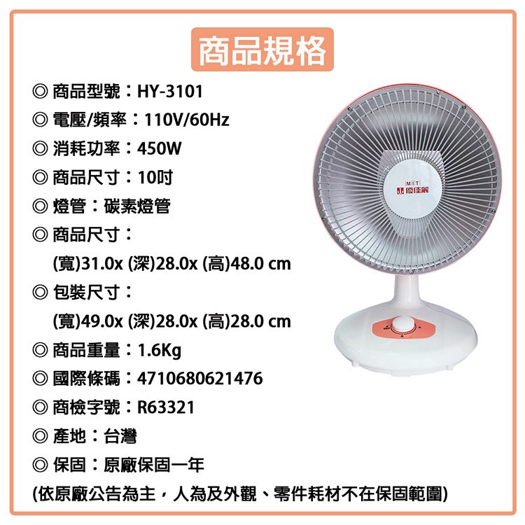 商規格商品型號:HY-3101 電壓/頻率:110V/60Hz消耗功率:450W商品尺寸:10燈管碳素燈管◎商品尺寸:(寬)31.0x (深)28.0x (高)48.0 cm包裝尺寸:(寬)49.0x (深)28.0x (高)28.0 cm◎ 商品重量:1.6Kg◎國際條碼:4710680621476◎ 商檢字號:R63321◎ 產地:台灣◎ 保固:原廠保固一年(依原廠公告為主人為及外觀、零件耗材不在保固範圍)品 優佳解