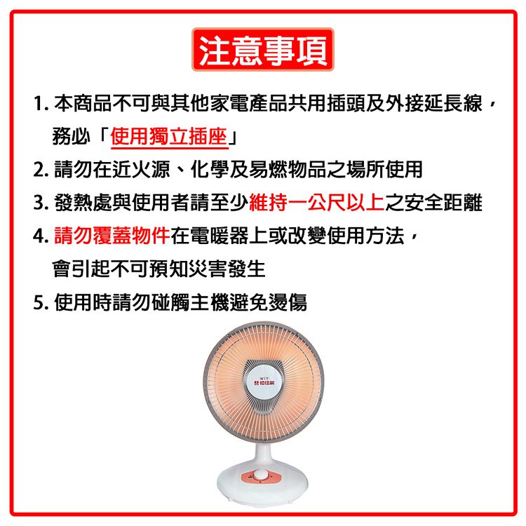 注意事項1. 本商品不可與其他家電產品共用插頭及外接延長線,務必「使用獨立插座」2. 請勿在近火源、化學及易燃物品之場所使用3. 發熱處與使用者請至少維持一公尺以上之安全距離4. 請勿覆蓋物件在電暖器上或改變使用方法,會引起不可知災害發生5. 使用時請勿碰觸主機避免燙傷預