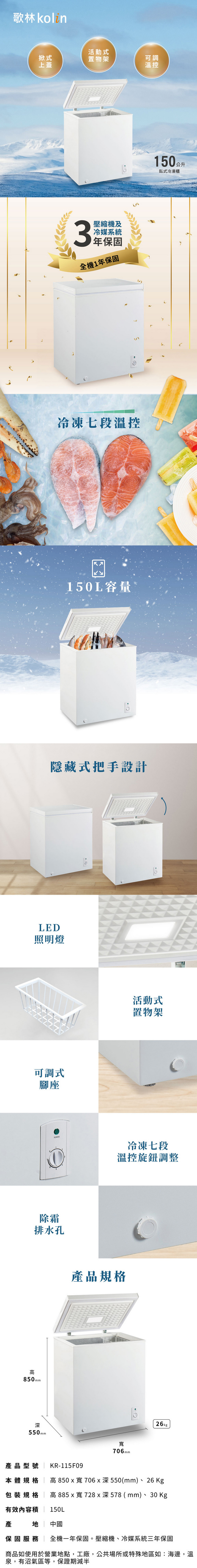 歌林活動式掀式置物架可調上蓋溫控3壓縮機及冷媒系統年保固全機1年保固冷凍七段溫控15L容量150公升臥式冷凍櫃隱藏式把手設計LED照明燈可調式腳座除霜排水孔850mm深550mm0活動式置物架冷凍七段溫控旋鈕調整產品規格產品型號 KR-115F09706mm26kg本體規格  高 850x寬706x深550(mm)、26 Kg包裝規格  高885x寬728x深578 (mm)、30 Kg有效內容  150L產 中國保固服務  全機一年保固。壓縮機、冷媒系統三年保固商品如使用於營業地點,工廠,公共場所或特殊地區如:海邊,溫泉,有沼氣區等,保證期減半