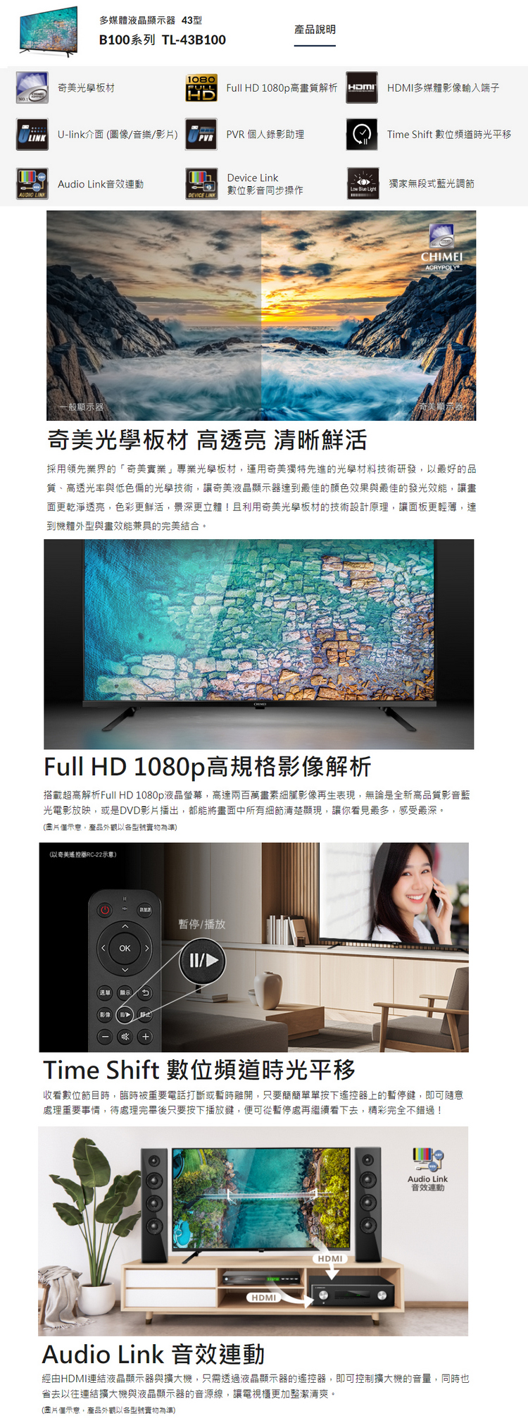 多媒體液晶顯示 43型產品說明B100系列 TL-43B1001080奇美光板材FULLHDLINKU-link介面圖像/音樂/影)PVRFull HD 1080p高畫質解析  HDMI多媒體影像輸入端子PVR 人錄影助理Time Shift 數位頻道時光平移Device LinkAudio Link音效數位影音同步操作獨家無段式藍光調節AUDIO LINKARYPOLY奇美光學板材 高透亮 清晰鮮活採用領先業界的奇美實業」專業光學板材,運用奇美獨特先進的光學材料技術研發,以最好的品質、高透光率與低色偏的光學技術,讓奇美液晶顯示器達到最佳的顏色效果與最佳的發光效能,讓畫面更乾淨透亮,色彩更鮮活,景深更立體!且利用奇美光學板材的技術設計原理,讓面板更輕薄,達到機體外型與畫效能兼具的完美結合。Full HD 1080p高規格影像解析搭載超高解析Full HD 1080p液晶螢幕,高達兩百萬畫素細膩影像再生表現,無論是全新高品質影音藍光電影放映,或是DVD影片播出,都能將畫面中所有細節清楚顯現,讓你看見最多,感受最深。片示意,產品外觀以型號為準)(以奇美遙控器RC-22示意)C暫停/播放OK/「選單Time Shift 數位頻道時光平移收看數位節目時,臨時被重要電話打斷或暫時離開,只要簡簡單單按下遙控器上的暫停鍵,即可隨意處理重要事情,待處理完畢後只要按下播放鍵,便可從暫停處再繼續看下去,精彩完全不錯過!HDMIHDMIAudio Link音效連動Audio Link 音效連動經由HDMI連結液晶顯示器與擴大機,只需透過液晶顯示器的遙控器,即可控制擴大機的音量,同時也省去以往連結擴大機與液晶顯示器的音源線,讓電視櫃更加整潔清爽。(個示意,產品外觀以各型號為準)