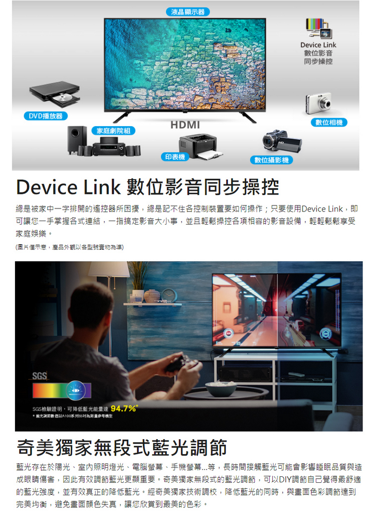 液晶顯示器DVD播放器HDMI家庭劇院組印表機數位攝影機Device Link數位影音同步操控數位相機Device Link 數位影音同步操控總是被家中一字排開的遙控器所困擾,總是記不住控制裝置要如何操作;只要使用Device Link,即可讓您一手掌握各式連結,一指搞定影音大小事,並且輕鬆操控各項相容的影音設備,輕輕鬆鬆享受家庭娛樂。(示意,產品外觀各型號準)SGSSGS檢驗證明,可降低藍光能量達 94.7%*藍光以系列為模型奇美獨家無段式藍光調節藍光存在於陽光室內照明燈光、電腦、手機螢幕....等,長時間接觸藍光可能會影響睡眠品質與造成眼睛傷害,因此有效調節藍光更顯重要。奇美獨家無段式的藍光調節,可以DIY調節自己覺得最舒適的藍光強度,並有效真正的降低藍光。經奇美獨家技術調校,降低藍光的同時,與畫面色彩調節達到完美均衡,避免畫面顏色失真,讓您欣賞到最美的色彩。