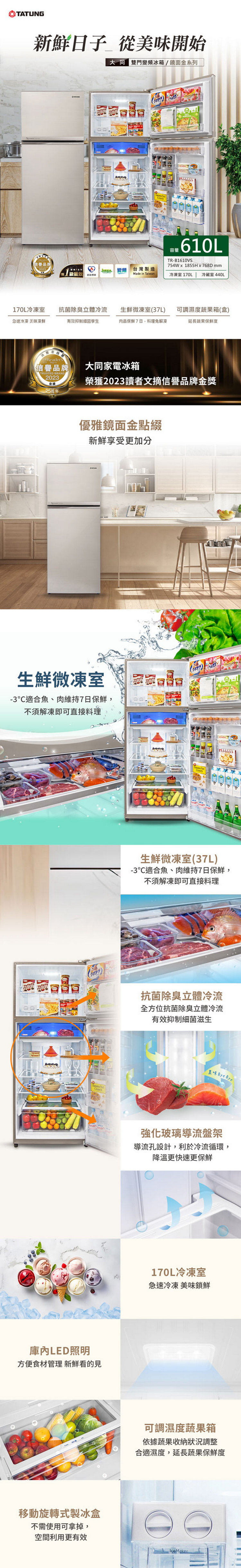 TATUNG鮮日子 從美味開始 雙門冰箱/鏡面金系列新 能效 變頻台灣製造Made in Taiwan容量TR-B1610VS754W 1855H x 768D mm冷凍室 170L 冷藏室 440L170L冷凍室抗菌除臭立體冷流生鮮微凍室(37L)可調濕度蔬果箱(盒)急速冷凍 美味凍鮮有效抑制細菌孳生肉品保鮮7日,料理免解凍延長蔬果保鮮度Reader信譽品牌TRUSTED BRAND2023大同家電冰箱榮獲2023讀者文摘信譽品牌金獎25周年優雅鏡面金點綴新鮮享受更加分生鮮微凍室-3適合魚、肉維持7日保鮮,不須解凍即可直接料理 LED照明方便食材管理 新鮮看的見移動旋轉式製冰盒不需使用可拿掉,空間利用更有效生鮮微凍室(37L)-3適合魚、肉維持7日保鮮,不須解凍即可直接料理抗菌除臭立體冷流全方位抗菌除臭立體冷流有效抑制細菌滋生 Bye Bye強化玻璃導流盤架導流孔設計,利於冷流循環,降溫更快速更保鮮170L冷凍室急速冷凍 美味鎖鮮可調濕度蔬果箱依據蔬果收納狀況調整合適濕度,延長蔬果保鮮度IceMaker