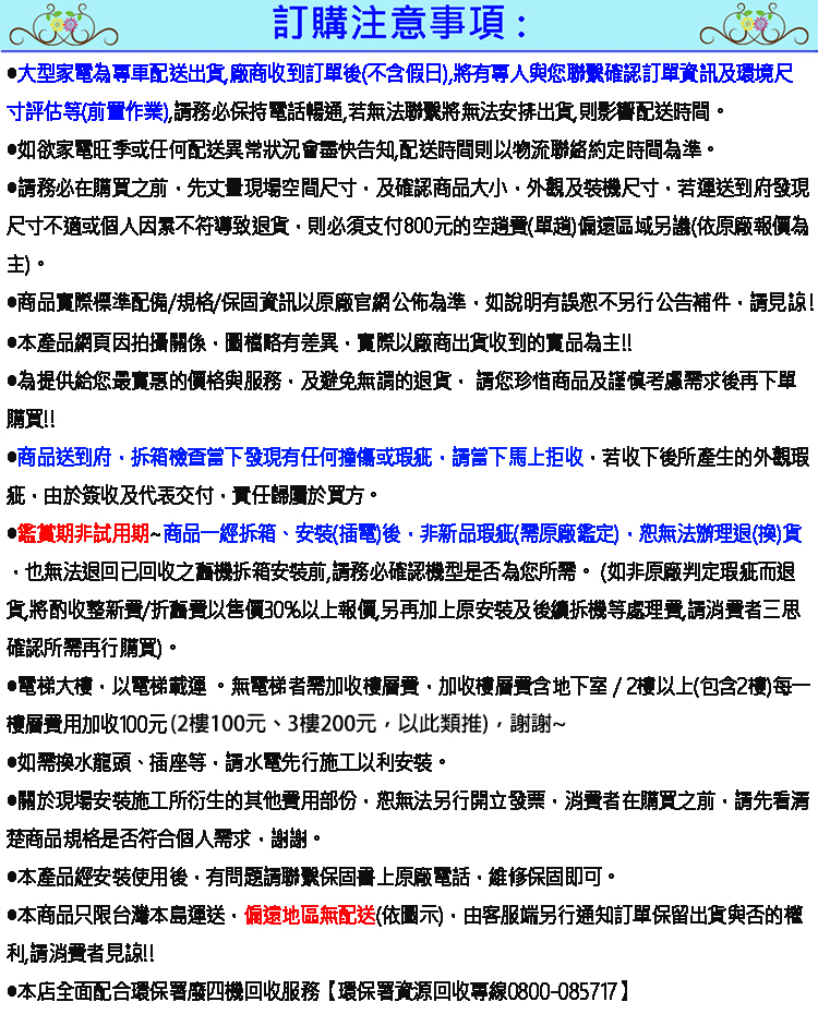 訂購注意事項:大型家電為專車配送出貨廠商收到訂單後不含假日)將有專人與聯繫確認訂單資訊及環境尺寸評估(前置作業)務必保持電話暢通若無法聯繫將無法安排出貨則影響配送時間如欲家電旺季或任何配送異常狀況會盡快告知配送時間則以物流聯絡約定時間為準。務必在購買之前先丈量現場空間尺寸及確認商品大小外觀及裝機尺寸若運送到府發現尺寸不適或個人因素不符導致退貨則必須支付800元的空(單)偏遠區域另(依原廠為主)。商品實際標準配備/規格/保固資訊以原廠官網公佈為準如說明有誤恕不另行公告補見諒!本產品網頁因拍攝關係圖檔略有差異實際以廠商出貨收到的實品為主!!為提供給您最實惠的價格與服務及避免無謂的退貨您珍惜商品及謹慎考慮需求後再下單購買!!商品送到府拆箱檢查當下發現有任何撞傷或瑕疵當下馬上拒收若收下後所產生的外觀瑕疵由於簽收及代表交付責任歸屬於買方。鑑賞期非試用期商品一經拆箱、安裝(插電)後非新品瑕疵(需原廠鑑定)恕無法辦理退(換)貨也無法退回已回收之機拆箱安裝前請務必確認機型是否為您所需。(如非原廠判定瑕疵而退貨將酌收整新費/折舊費以售價30%以上報價另再加上原安裝及後續拆機等處理費請消費者三思確認所需再行購買)。•電梯大樓以電梯載運。無電梯者需加收樓層費加收樓層費含地下室/2樓以上(包含2樓)每一樓層加收100元(2樓100元、3樓200元以此類推),謝謝~•如需換水龍頭、插座等,請水電先行施工以安裝。關於現場安裝施工所衍生的其他費用部份,恕無法另行開立發票,消費者在購買之前,請先看清楚商品規格是否符合個人需求,謝謝。本產品經安裝使用後,有問題請聯繫保固上原廠電話,維修保固即可。•本商品只限台灣本島運送,偏遠地區無配送(依圖示),由客服端另行通知訂單保留出貨與否的權利,請消費者見諒!!•本店全面配合環保署廢四機回收服務環保署資源回收專線0800-085717】