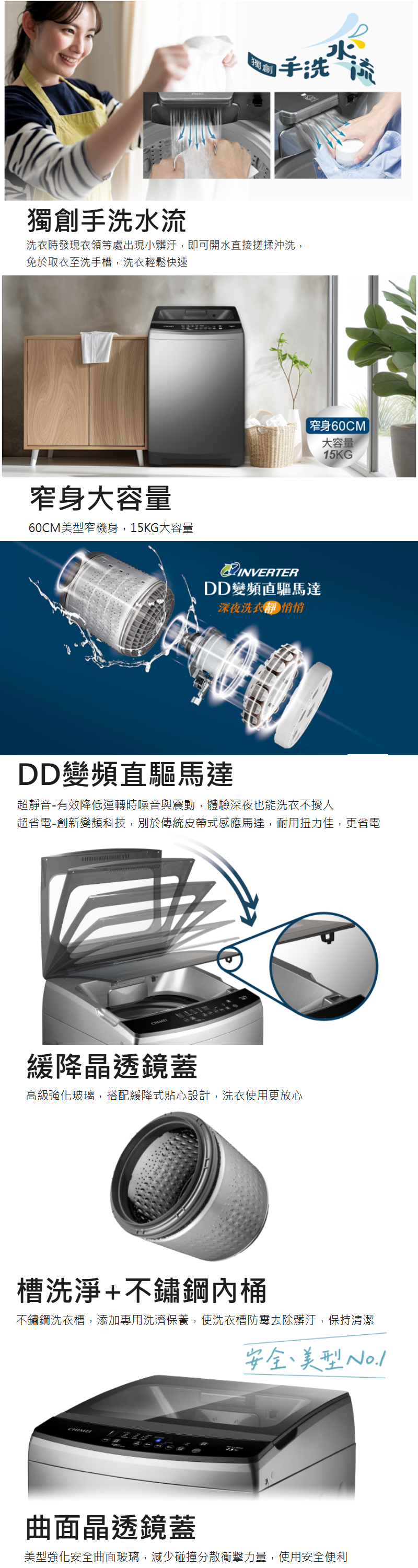手洗流獨創手洗水流洗衣時發現衣領等處出現小髒汙,即可開水直接搓揉沖洗,免於取衣至洗手槽,洗衣輕鬆快速窄身大容量60CM窄機身,15KG大容量窄身60CM大容量INVERTERDD變頻直驅馬達深夜洗衣靜悄悄15KGDD變頻直驅馬達超靜音-有效降低運轉時噪音與震動,體驗深夜也能洗衣不擾人超省電-創新變頻科技,別於傳統皮帶式感應馬達,耐用扭力佳,更省電緩降晶透鏡蓋高級強化玻璃,搭配緩降式貼心設計,洗衣使用更放心槽洗淨+不鏽鋼桶不鏽鋼洗衣槽,添加專用洗濟保養,使洗衣槽防霉去除髒汙,保持清潔CHIME安全美型曲面晶透鏡蓋美型強化安全曲面玻璃,減少碰撞分散衝擊力量,使用安全便利