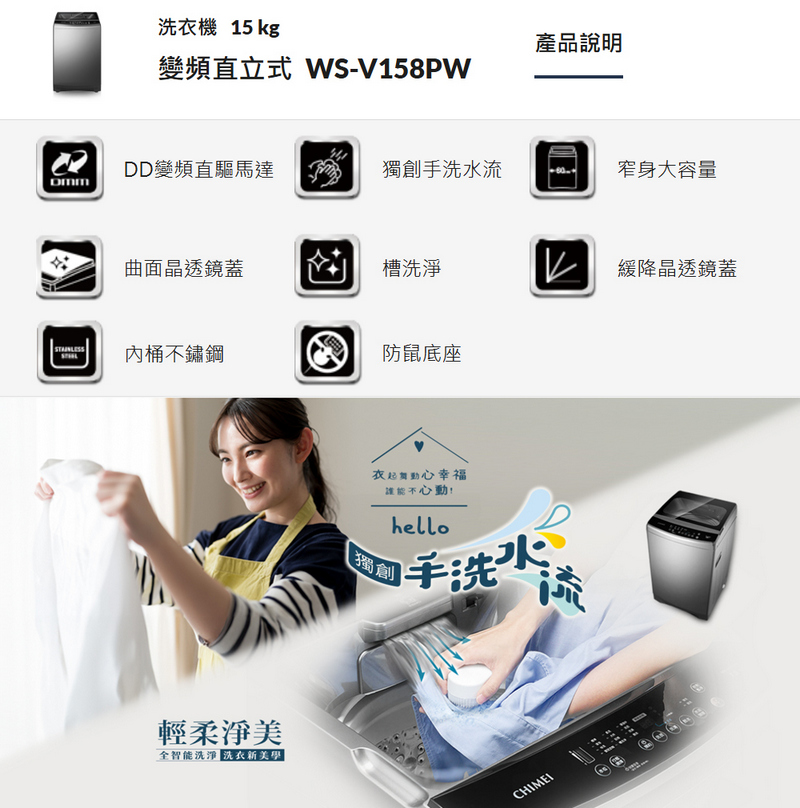 洗衣機 15 kg產品說明變頻直立式 WS-V158PWDD變頻直驅馬達獨創手洗水流窄身大容量曲面晶透鏡蓋槽洗淨 緩降晶透鏡蓋內桶不鏽鋼防鼠底座輕柔淨美全智能洗淨 美學|衣起舞動心幸福不心動獨創hello手洗水CHIMEI