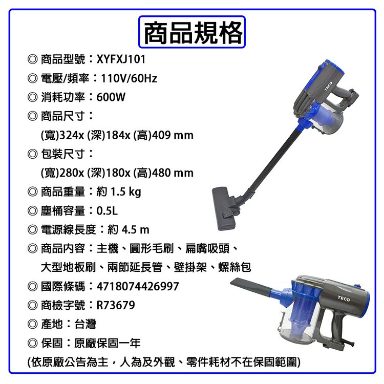 商品規格商品型號:XYFXJ101電壓/頻率:110V/60Hz消耗功率:600W 商品尺寸:寬)324x (深)184x (高)409mm包裝尺寸:(寬)280x (深)180x(高)480mm◎商品重量:約 1.5 kg◎塵桶容量:0.5L◎電源線長度:約4.5m◎ 商品內容:主機、圓形毛刷、扁嘴吸頭、大型地板刷、兩節延長管、壁掛架、螺絲包◎國際條碼:4718074426997◎ 商檢字號:R73679◎產地:台灣◎保固:原廠保固一年(依原廠公告為主,人為及外觀、零件耗材不在保固範圍)TECO