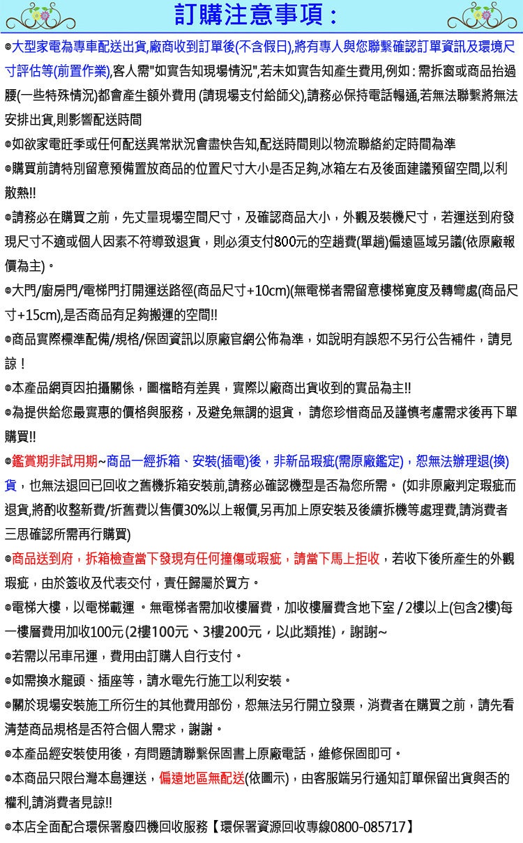 訂購注意事項:大型家電為專車配送出貨廠商收到訂單後(不含假日),將有專人與您聯繫確認訂單資訊及環境尺寸評估等(前置作業),客人需如實告知現場情況,若未如實告知產生費用,例如:需拆窗或商品過腰(一些特殊情況)都會產生額外費用 (請現場支付給師父),請務必保持電話暢通,若無法聯繫將無法安排出貨,則影響配送時間如欲家電旺季或任何配送異常狀況會盡快告知,配送時間則以物流聯絡約定時間為準購買前請特別留意預備置放商品的位置尺寸大小是否足夠,冰箱左右及後面建議預留空間,以利散熱!!!請務必在購買之前,先丈量現場空間尺寸,及確認商品大小,外觀及裝機尺寸,若運送到府發現尺寸不適或個人因素不符導致退貨,則必須支付800元的空趟費(單趟)偏遠區域另議(依原廠報價為主)大門/廚房門/電梯門打開運送路徑(商品尺寸+10cm)(無電梯者需留意樓梯寬度及轉彎處(商品尺寸+15cm),是否商品有足夠搬運的空間!!商品實際標準配備/規格/保固資訊以原廠官網公佈為準,如說明有誤恕不另行公告補件,請見諒!本產品網頁因拍攝關係,圖檔略有差異,實際以廠商出貨收到的實品為主!!為提供給您最實惠的價格與服務,及避免無謂的退貨,請您珍惜商品及謹慎考慮需求後再下單購買!!鑑賞期非試用期商品一經拆箱、安裝(插電)後,非新品瑕疵(需原廠鑑定),恕無法辦理退(換)貨,也無法退回已回收之舊機拆箱安裝前,請務必確認機型是否為您所需。 (如非原廠判定瑕疵而退貨,將酌收整新費/折舊費以售價30%以上報價,另再加上原安裝及後續拆機等處理費,請消費者三思確認所需再行購買)商品送到府,拆箱檢查當下發現有任何撞傷或瑕疵,請當下馬上拒收,若收下後所產生的外觀瑕疵,由於簽收及代表交付,責任歸屬於買方。電梯大樓,以電梯載運。無電梯者需加收樓層費,加收樓層費含地下室/2樓以上(包含2樓)每一樓層費用加收100元(2樓100元、3樓200元,以此類推),謝謝~若需以吊車吊運,費用由訂購人自行支付。如需換水龍頭、插座等,請水電先行施工以利安裝。關於現場安裝施工所衍生的其他費用部份,恕無法另行開立發票,消費者在購買之前,請先看清楚商品規格是否符合個人需求,謝謝。本產品經安裝使用後,有問題請聯繫保固書上原廠電話,維修保固即可。本商品只限台灣本島運送,偏遠地區無配送(依圖示),由客服端另行通知訂單保留出貨與否的權利,請消費者見諒!!@本店全面配合環保署廢四機回收服務【環保署資源回收專線0800-085717